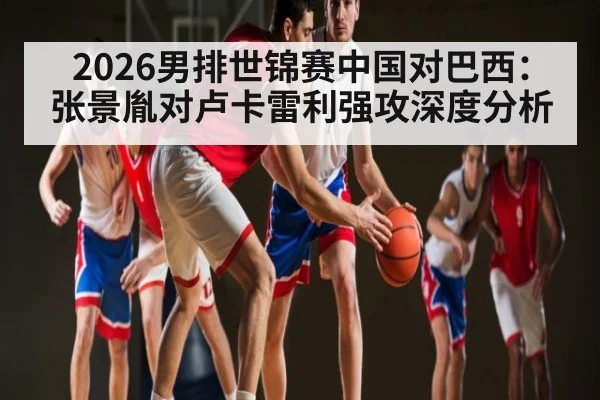 2026男排世锦赛中国对巴西:张景胤对卢卡雷利强攻深度分析