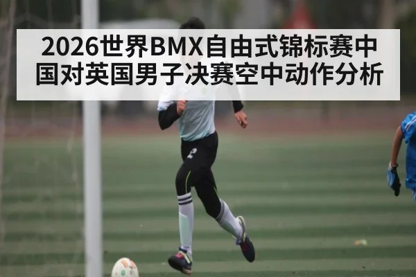 2026世界BMX自由式锦标赛中国对英国男子决赛空中动作分析