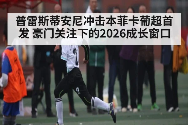 普雷斯蒂安尼冲击本菲卡葡超首发 豪门关注下的2026成长窗口